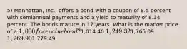 5) Manhattan, Inc., offers a bond with a coupon of 8.5 percent with semiannual payments and a yield to maturity of 8.34 percent. The bonds mature in 17 years. What is the market price of a 1,000 face value bond?1,014.40 1,249.321,765.09 1,269.901,779.49