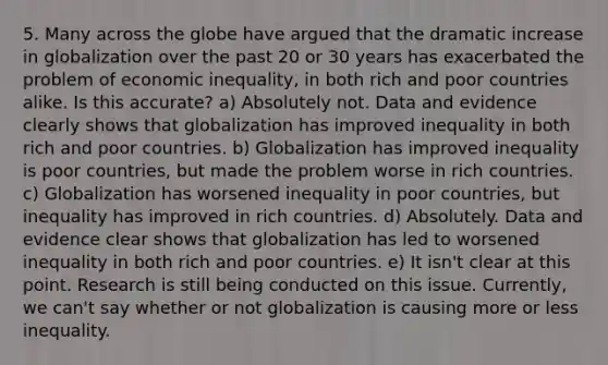 5. Many across the globe have argued that the dramatic increase in globalization over the past 20 or 30 years has exacerbated the problem of economic inequality, in both rich and poor countries alike. Is this accurate? a) Absolutely not. Data and evidence clearly shows that globalization has improved inequality in both rich and poor countries. b) Globalization has improved inequality is poor countries, but made the problem worse in rich countries. c) Globalization has worsened inequality in poor countries, but inequality has improved in rich countries. d) Absolutely. Data and evidence clear shows that globalization has led to worsened inequality in both rich and poor countries. e) It isn't clear at this point. Research is still being conducted on this issue. Currently, we can't say whether or not globalization is causing more or less inequality.