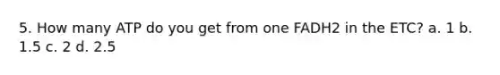 5. How many ATP do you get from one FADH2 in the ETC? a. 1 b. 1.5 c. 2 d. 2.5