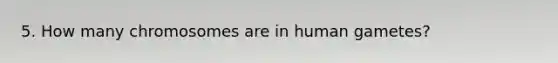 5. How many chromosomes are in human gametes?