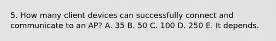 5. How many client devices can successfully connect and communicate to an AP? A. 35 B. 50 C. 100 D. 250 E. It depends.