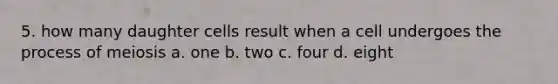 5. how many daughter cells result when a cell undergoes the process of meiosis a. one b. two c. four d. eight