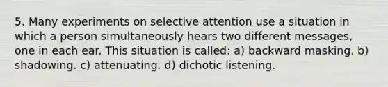 5. Many experiments on selective attention use a situation in which a person simultaneously hears two different messages, one in each ear. This situation is called: a) backward masking. b) shadowing. c) attenuating. d) dichotic listening.