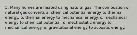 5. Many homes are heated using natural gas. The combustion of natural gas converts a. chemical potential energy to thermal energy. b. thermal energy to mechanical energy. c. mechanical energy to chemical potential. d. electrostatic energy to mechanical energy. e. gravitational energy to acoustic energy.