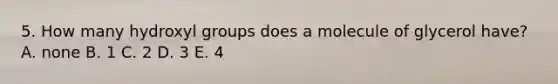 5. How many hydroxyl groups does a molecule of glycerol have? A. none B. 1 C. 2 D. 3 E. 4