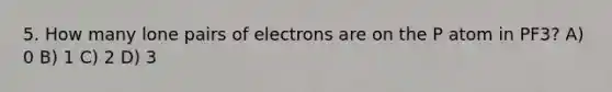 5. How many lone pairs of electrons are on the P atom in PF3? A) 0 B) 1 C) 2 D) 3