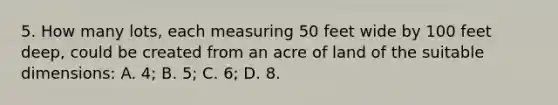 5. How many lots, each measuring 50 feet wide by 100 feet deep, could be created from an acre of land of the suitable dimensions: A. 4; B. 5; C. 6; D. 8.