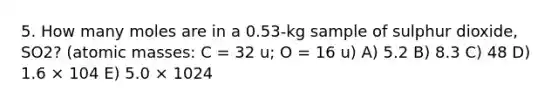 5. How many moles are in a 0.53-kg sample of sulphur dioxide, SO2? (<a href='https://www.questionai.com/knowledge/k6F2qwrmRJ-atomic-masses' class='anchor-knowledge'>atomic masses</a>: C = 32 u; O = 16 u) A) 5.2 B) 8.3 C) 48 D) 1.6 × 104 E) 5.0 × 1024