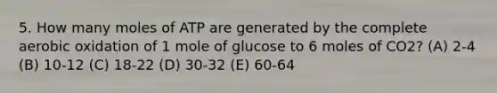 5. How many moles of ATP are generated by the complete aerobic oxidation of 1 mole of glucose to 6 moles of CO2? (A) 2-4 (B) 10-12 (C) 18-22 (D) 30-32 (E) 60-64