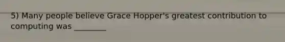 5) Many people believe Grace Hopper's greatest contribution to computing was ________