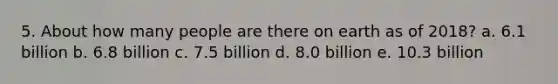 5. About how many people are there on earth as of 2018? a. 6.1 billion b. 6.8 billion c. 7.5 billion d. 8.0 billion e. 10.3 billion