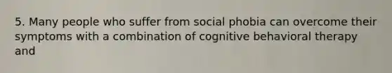 5. Many people who suffer from social phobia can overcome their symptoms with a combination of cognitive behavioral therapy and