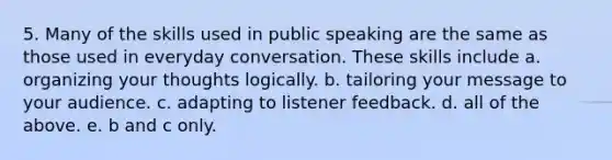 5. Many of the skills used in public speaking are the same as those used in everyday conversation. These skills include a. organizing your thoughts logically. b. tailoring your message to your audience. c. adapting to listener feedback. d. all of the above. e. b and c only.