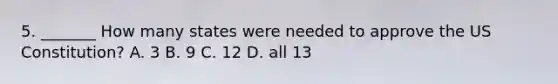 5. _______ How many states were needed to approve the US Constitution? A. 3 B. 9 C. 12 D. all 13
