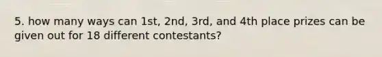 5. how many ways can 1st, 2nd, 3rd, and 4th place prizes can be given out for 18 different contestants?