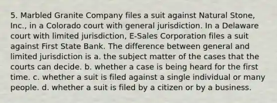 5. Marbled Granite Company files a suit against Natural Stone, Inc., in a Colorado court with general jurisdiction. In a Delaware court with limited jurisdiction, E-Sales Corporation files a suit against First State Bank. The difference between general and limited jurisdiction is a. the subject matter of the cases that the courts can decide. b. whether a case is being heard for the first time. c. whether a suit is filed against a single individual or many people. d. whether a suit is filed by a citizen or by a business.