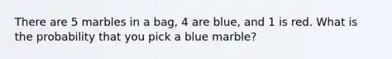 There are 5 marbles in a bag, 4 are blue, and 1 is red. What is the probability that you pick a blue marble?