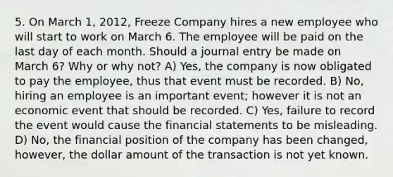 5. On March 1, 2012, Freeze Company hires a new employee who will start to work on March 6. The employee will be paid on the last day of each month. Should a journal entry be made on March 6? Why or why not? A) Yes, the company is now obligated to pay the employee, thus that event must be recorded. B) No, hiring an employee is an important event; however it is not an economic event that should be recorded. C) Yes, failure to record the event would cause the financial statements to be misleading. D) No, the financial position of the company has been changed, however, the dollar amount of the transaction is not yet known.