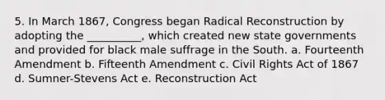 5. In March 1867, Congress began Radical Reconstruction by adopting the __________, which created new state governments and provided for black male suffrage in the South. a. Fourteenth Amendment b. Fifteenth Amendment c. Civil Rights Act of 1867 d. Sumner-Stevens Act e. Reconstruction Act