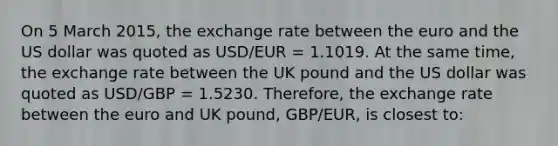 On 5 March 2015, the exchange rate between the euro and the US dollar was quoted as USD/EUR = 1.1019. At the same time, the exchange rate between the UK pound and the US dollar was quoted as USD/GBP = 1.5230. Therefore, the exchange rate between the euro and UK pound, GBP/EUR, is closest to: