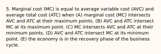 5. Marginal cost (MC) is equal to average variable cost (AVC) and average total cost (ATC) when (A) marginal cost (MC) intersects AVC and ATC at their maximum points. (B) AVC and ATC intersect MC at its maximum point. (C) MC intersects AVC and ATC at their minimum points. (D) AVC and ATC intersect MC at its minimum point. (E) the economy is in the recovery phase of the business cycle.