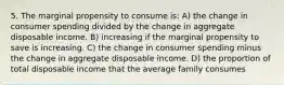 5. The marginal propensity to consume is: A) the change in consumer spending divided by the change in aggregate disposable income. B) increasing if the marginal propensity to save is increasing. C) the change in consumer spending minus the change in aggregate disposable income. D) the proportion of total disposable income that the average family consumes