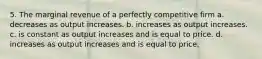 5. The marginal revenue of a perfectly competitive firm a. decreases as output increases. b. increases as output increases. c. is constant as output increases and is equal to price. d. increases as output increases and is equal to price.