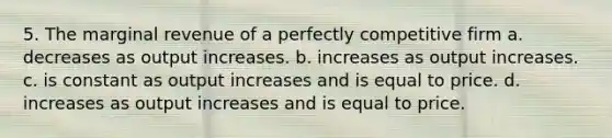 5. The marginal revenue of a perfectly competitive firm a. decreases as output increases. b. increases as output increases. c. is constant as output increases and is equal to price. d. increases as output increases and is equal to price.