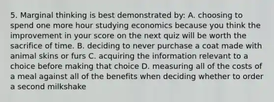 5. Marginal thinking is best demonstrated by: A. choosing to spend one more hour studying economics because you think the improvement in your score on the next quiz will be worth the sacrifice of time. B. deciding to never purchase a coat made with animal skins or furs C. acquiring the information relevant to a choice before making that choice D. measuring all of the costs of a meal against all of the benefits when deciding whether to order a second milkshake