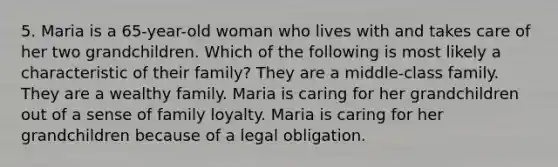 5. Maria is a 65-year-old woman who lives with and takes care of her two grandchildren. Which of the following is most likely a characteristic of their family? They are a middle-class family. They are a wealthy family. Maria is caring for her grandchildren out of a sense of family loyalty. Maria is caring for her grandchildren because of a legal obligation.