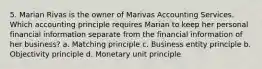 5. Marian Rivas is the owner of Marivas Accounting Services. Which accounting principle requires Marian to keep her personal financial information separate from the financial information of her business? a. Matching principle c. Business entity principle b. Objectivity principle d. Monetary unit principle