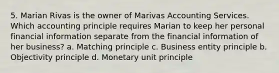 5. Marian Rivas is the owner of Marivas Accounting Services. Which accounting principle requires Marian to keep her personal financial information separate from the financial information of her business? a. Matching principle c. Business entity principle b. Objectivity principle d. Monetary unit principle