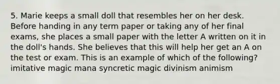 5. Marie keeps a small doll that resembles her on her desk. Before handing in any term paper or taking any of her final exams, she places a small paper with the letter A written on it in the doll's hands. She believes that this will help her get an A on the test or exam. This is an example of which of the following? imitative magic mana syncretic magic divinism animism