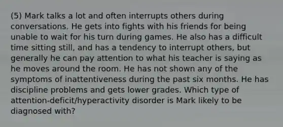 (5) Mark talks a lot and often interrupts others during conversations. He gets into fights with his friends for being unable to wait for his turn during games. He also has a difficult time sitting still, and has a tendency to interrupt others, but generally he can pay attention to what his teacher is saying as he moves around the room. He has not shown any of the symptoms of inattentiveness during the past six months. He has discipline problems and gets lower grades. Which type of attention-deficit/hyperactivity disorder is Mark likely to be diagnosed with?