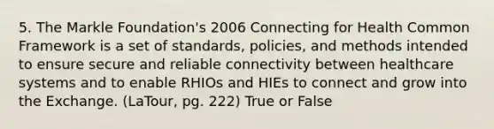 5. The Markle Foundation's 2006 Connecting for Health Common Framework is a set of standards, policies, and methods intended to ensure secure and reliable connectivity between healthcare systems and to enable RHIOs and HIEs to connect and grow into the Exchange. (LaTour, pg. 222) True or False