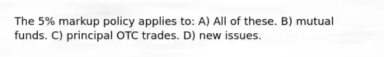 The 5% markup policy applies to: A) All of these. B) mutual funds. C) principal OTC trades. D) new issues.