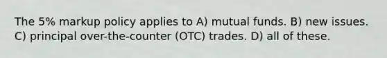 The 5% markup policy applies to A) mutual funds. B) new issues. C) principal over-the-counter (OTC) trades. D) all of these.