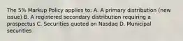 The 5% Markup Policy applies to: A. A primary distribution (new issue) B. A registered secondary distribution requiring a prospectus C. Securities quoted on Nasdaq D. Municipal securities