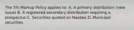 The 5% Markup Policy applies to: A. A primary distribution (new issue) B. A registered secondary distribution requiring a prospectus C. Securities quoted on Nasdaq D..Municipal securities