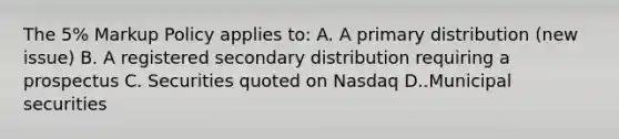 The 5% Markup Policy applies to: A. A primary distribution (new issue) B. A registered secondary distribution requiring a prospectus C. Securities quoted on Nasdaq D..Municipal securities