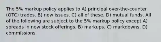 The 5% markup policy applies to A) principal over-the-counter (OTC) trades. B) new issues. C) all of these. D) mutual funds. All of the following are subject to the 5% markup policy except A) spreads in new stock offerings. B) markups. C) markdowns. D) commissions.