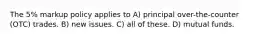 The 5% markup policy applies to A) principal over-the-counter (OTC) trades. B) new issues. C) all of these. D) mutual funds.