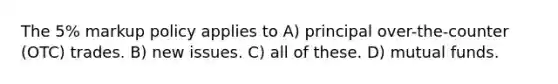 The 5% markup policy applies to A) principal over-the-counter (OTC) trades. B) new issues. C) all of these. D) mutual funds.