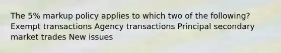 The 5% markup policy applies to which two of the following? Exempt transactions Agency transactions Principal secondary market trades New issues