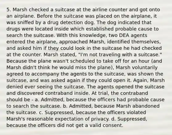 5. Marsh checked a suitcase at the airline counter and got onto an airplane. Before the suitcase was placed on the airplane, it was sniffed by a drug detection dog. The dog indicated that drugs were located inside which established probable cause to search the suitcase. With this knowledge, two DEA agents entered the airplane, approached Marsh, identified themselves, and asked him if they could look in the suitcase he had checked at the counter. Marsh stated, "I'm not traveling with a suitcase." Because the plane wasn't scheduled to take off for an hour (and Marsh didn't think he would miss the plane), Marsh voluntarily agreed to accompany the agents to the suitcase, was shown the suitcase, and was asked again if they could open it. Again, Marsh denied ever seeing the suitcase. The agents opened the suitcase and discovered contraband inside. At trial, the contraband should be - a. Admitted, because the officers had probable cause to search the suitcase. b. Admitted, because Marsh abandoned the suitcase. c. Suppressed, because the officers violated Marsh's reasonable expectation of privacy. d. Suppressed, because the officers did not get a valid consent.