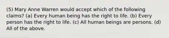 (5) Mary Anne Warren would accept which of the following claims? (a) Every human being has the <a href='https://www.questionai.com/knowledge/kC8nqajBCW-right-to-life' class='anchor-knowledge'>right to life</a>. (b) Every person has the right to life. (c) All human beings are persons. (d) All of the above.