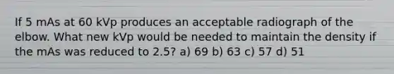 If 5 mAs at 60 kVp produces an acceptable radiograph of the elbow. What new kVp would be needed to maintain the density if the mAs was reduced to 2.5? a) 69 b) 63 c) 57 d) 51