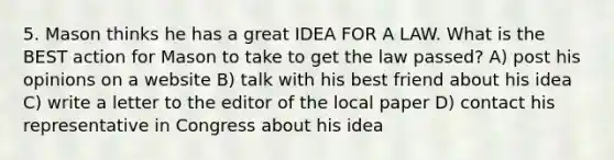 5. Mason thinks he has a great IDEA FOR A LAW. What is the BEST action for Mason to take to get the law passed? A) post his opinions on a website B) talk with his best friend about his idea C) write a letter to the editor of the local paper D) contact his representative in Congress about his idea