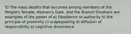 5) The mass deaths that occurred among members of the People's Temple, Heaven's Gate, and the Branch Dividians are examples of the power of a) Obedience to authority b) the principle of proximity c) scapegoating d) diffusion of responsibility e) cognitive dissonance