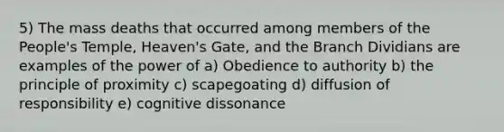 5) The mass deaths that occurred among members of the People's Temple, Heaven's Gate, and the Branch Dividians are examples of the power of a) Obedience to authority b) the principle of proximity c) scapegoating d) diffusion of responsibility e) cognitive dissonance